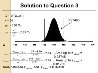 Solution to Question 3
0.97490
155 150
2.24
2.23
Upper x
Upper
x
x
z


 
  
145 150
2.24
2.23
Lower x
Lower
x
x
z


 
   
, Area up to z upper =
0.98745
, Area up to z lower =
0.01255
Area between z upper and z lower = 0.97490
~ ( , )
20
150
2.23
x x
x
x
X N
n
lbs
lbs
n
 





 
X
 