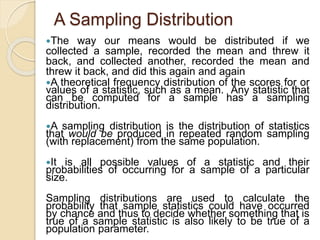A Sampling Distribution
The way our means would be distributed if we
collected a sample, recorded the mean and threw it
back, and collected another, recorded the mean and
threw it back, and did this again and again
A theoretical frequency distribution of the scores for or
values of a statistic, such as a mean. Any statistic that
can be computed for a sample has a sampling
distribution.
A sampling distribution is the distribution of statistics
that would be produced in repeated random sampling
(with replacement) from the same population.
It is all possible values of a statistic and their
probabilities of occurring for a sample of a particular
size.
Sampling distributions are used to calculate the
probability that sample statistics could have occurred
by chance and thus to decide whether something that is
true of a sample statistic is also likely to be true of a
population parameter.
 