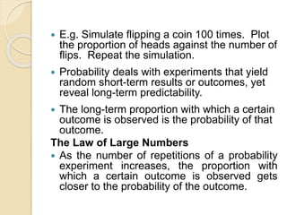  E.g. Simulate flipping a coin 100 times. Plot
the proportion of heads against the number of
flips. Repeat the simulation.
 Probability deals with experiments that yield
random short-term results or outcomes, yet
reveal long-term predictability.
 The long-term proportion with which a certain
outcome is observed is the probability of that
outcome.
The Law of Large Numbers
 As the number of repetitions of a probability
experiment increases, the proportion with
which a certain outcome is observed gets
closer to the probability of the outcome.
 