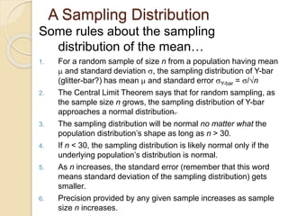 A Sampling Distribution
Some rules about the sampling
distribution of the mean…
1. For a random sample of size n from a population having mean
 and standard deviation , the sampling distribution of Y-bar
(glitter-bar?) has mean  and standard error Y-bar = /n
2. The Central Limit Theorem says that for random sampling, as
the sample size n grows, the sampling distribution of Y-bar
approaches a normal distribution.
3. The sampling distribution will be normal no matter what the
population distribution’s shape as long as n > 30.
4. If n < 30, the sampling distribution is likely normal only if the
underlying population’s distribution is normal.
5. As n increases, the standard error (remember that this word
means standard deviation of the sampling distribution) gets
smaller.
6. Precision provided by any given sample increases as sample
size n increases.
 