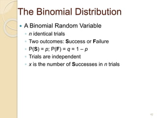 The Binomial Distribution
 A Binomial Random Variable
◦ n identical trials
◦ Two outcomes: Success or Failure
◦ P(S) = p; P(F) = q = 1 – p
◦ Trials are independent
◦ x is the number of Successes in n trials
42
 