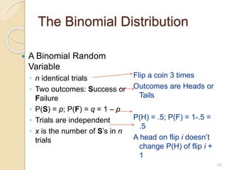 The Binomial Distribution
 A Binomial Random
Variable
◦ n identical trials
◦ Two outcomes: Success or
Failure
◦ P(S) = p; P(F) = q = 1 – p
◦ Trials are independent
◦ x is the number of S’s in n
trials
Flip a coin 3 times
Outcomes are Heads or
Tails
P(H) = .5; P(F) = 1-.5 =
.5
A head on flip i doesn’t
change P(H) of flip i +
1
43
 