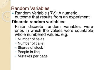 Random Variables
 Random Variable (RV): A numeric
outcome that results from an experiment
Discrete random variables:
Finite discrete random variables were
ones in which the values were countable
whole numbered values. e.g.
◦ Number of sales
◦ Number of calls
◦ Shares of stock
◦ People in line
◦ Mistakes per page
 