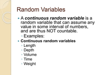 Random Variables
 A continuous random variable is a
random variable that can assume any
value in some interval of numbers,
and are thus NOT countable.
◦ Examples:
 Continuous random variables
◦ Length
◦ Depth
◦ Volume
◦ Time
◦ Weight
 