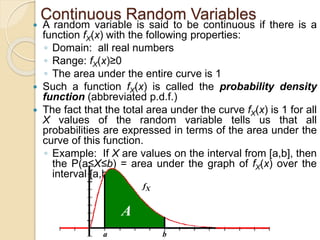 Continuous Random Variables
 A random variable is said to be continuous if there is a
function fX(x) with the following properties:
◦ Domain: all real numbers
◦ Range: fX(x)≥0
◦ The area under the entire curve is 1
 Such a function fX(x) is called the probability density
function (abbreviated p.d.f.)
 The fact that the total area under the curve fX(x) is 1 for all
X values of the random variable tells us that all
probabilities are expressed in terms of the area under the
curve of this function.
◦ Example: If X are values on the interval from [a,b], then
the P(a≤X≤b) = area under the graph of fX(x) over the
interval [a,b]
A
a b
fX
 
