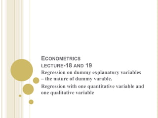 ECONOMETRICS
LECTURE-18 AND 19
Regression on dummy explanatory variables
– the nature of dummy varable.
Regression with one quantitative variable and
one qualitative variable
 