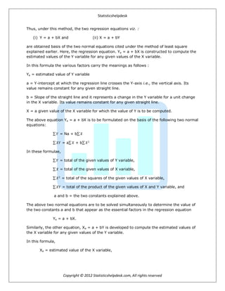 Statisticshelpdesk
Copyright © 2012 Statisticshelpdesk.com, All rights reserved
Thus, under this method, the two regression equations viz. :
(i) Y = a + bX and (ii) X = a + bY
are obtained basis of the two normal equations cited under the method of least square
explained earlier. Here, the regression equation. Ye = a + bX is constructed to compute the
estimated values of the Y variable for any given values of the X variable.
In this formula the various factors carry the meanings as follows :
Ye = estimated value of Y variable
a = Y-intercept at which the regression line crosses the Y-axis i.e., the vertical axis. Its
value remains constant for any given straight line.
b = Slope of the straight line and it represents a change in the Y variable for a unit change
in the X variable. Its value remains constant for any given straight line.
X = a given value of the X variable for which the value of Y is to be computed.
The above equation Ye = a + bX is to be formulated on the basis of the following two normal
equations:
𝑌 = Na + b 𝑋
𝑋𝑌 = a 𝑋 + b 𝑋2
In these formulae,
𝑌 = total of the given values of Y variable,
𝑋 = total of the given values of X variable,
𝑋2
= total of the squares of the given values of X variable,
𝑋𝑌 = total of the product of the given values of X and Y variable, and
a and b = the two constants explained above.
The above two normal equations are to be solved simultaneously to determine the value of
the two constants a and b that appear as the essential factors in the regression equation
Ye = a + bX.
Similarly, the other equation, Xe = a + bY is developed to compute the estimated values of
the X variable for any given values of the Y variable.
In this formula,
Xe = estimated value of the X variable,
 
