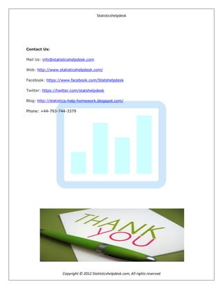 Statisticshelpdesk
Copyright © 2012 Statisticshelpdesk.com, All rights reserved
Contact Us:
Mail Us: info@statisticshelpdesk.com
Web: http://www.statisticshelpdesk.com/
Facebook: https://www.facebook.com/Statshelpdesk
Twitter: https://twitter.com/statshelpdesk
Blog: http://statistics-help-homework.blogspot.com/
Phone: +44-793-744-3379
 