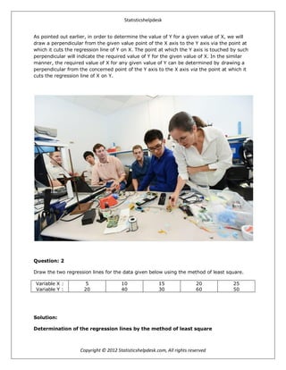 Statisticshelpdesk
Copyright © 2012 Statisticshelpdesk.com, All rights reserved
As pointed out earlier, in order to determine the value of Y for a given value of X, we will
draw a perpendicular from the given value point of the X axis to the Y axis via the point at
which it cuts the regression line of Y on X. The point at which the Y axis is touched by such
perpendicular will indicate the required value of Y for the given value of X. In the similar
manner, the required value of X for any given value of Y can be determined by drawing a
perpendicular from the concerned point of the Y axis to the X axis via the point at which it
cuts the regression line of X on Y.
Question: 2
Draw the two regression lines for the data given below using the method of least square.
Variable X :
Variable Y :
5
20
10
40
15
30
20
60
25
50
Solution:
Determination of the regression lines by the method of least square
 