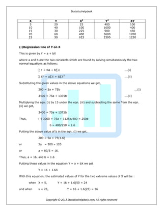 Statisticshelpdesk
Copyright © 2012 Statisticshelpdesk.com, All rights reserved
X Y X2
Y2
XY
5
10
15
20
25
20
40
30
60
50
25
100
225
400
625
400
1600
900
3600
2500
100
400
450
1200
1250
(i)Regression line of Y on X
This is given by Y = a + bX
where a and b are the two constants which are found by solving simultaneously the two
normal equations as follows:
𝑌 = Na + b 𝑋 ….(i)
𝑋𝑌 = a 𝑋 + b 𝑋
2
….(ii)
Substituting the given values in the above equations we get,
200 = 5a + 75b ….(i)
3400 = 75a + 1375b ….(ii)
Multiplying the eqn. (i) by 15 under the eqn. (iii) and subtracting the same from the eqn.
(ii) we get,
3400 = 75a + 1375b
Thus, (-) 3000 = 75a + 1125b/400 = 250b
b = 400/250 = 1.6
Putting the above value of b in the eqn. (i) we get,
200 = 5a + 75(1.6)
or 5a = 200 – 120
or a = 80/5 = 16.
Thus, a = 16, and b = 1.6
Putting these values in the equation Y = a + bX we get
Y = 16 + 1.6X
With this equation, the estimated values of Y for the two extreme values of X will be :
when X = 5, Y = 16 + 1.6(50 = 24
and when x = 25, Y = 16 + 1.6(25) = 56
 
