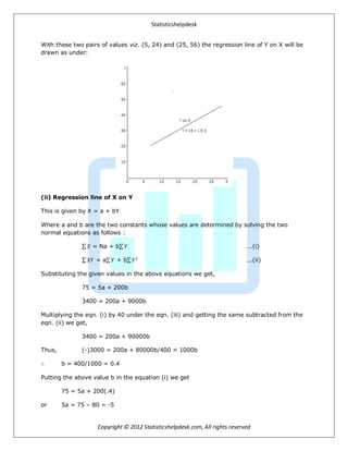 Statisticshelpdesk
Copyright © 2012 Statisticshelpdesk.com, All rights reserved
With these two pairs of values viz. (5, 24) and (25, 56) the regression line of Y on X will be
drawn as under:
(ii) Regression line of X on Y
This is given by X = a + bY
Where a and b are the two constants whose values are determined by solving the two
normal equations as follows :
𝑋 = Na + b 𝑌 ….(i)
𝑋𝑌 = a 𝑌 + b 𝑌2
….(ii)
Substituting the given values in the above equations we get,
75 = 5a + 200b
3400 = 200a + 9000b
Multiplying the eqn. (i) by 40 under the eqn. (iii) and getting the same subtracted from the
eqn. (ii) we get,
3400 = 200a + 90000b
Thus, (-)3000 = 200a + 80000b/400 = 1000b
∴ b = 400/1000 = 0.4
Putting the above value b in the equation (i) we get
75 = 5a + 200(.4)
or 5a = 75 – 80 = -5
 