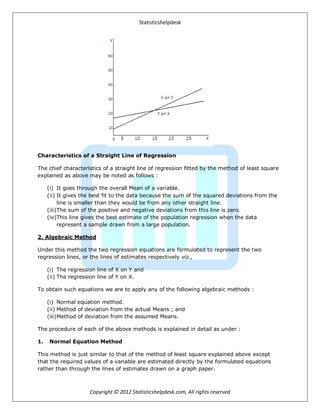 Statisticshelpdesk
Copyright © 2012 Statisticshelpdesk.com, All rights reserved
Characteristics of a Straight Line of Regression
The chief characteristics of a straight line of regression fitted by the method of least square
explained as above may be noted as follows :
(i) It goes through the overall Mean of a variable.
(ii) It gives the best fit to the data because the sum of the squared deviations from the
line is smaller than they would be from any other straight line.
(iii)The sum of the positive and negative deviations from this line is zero.
(iv)This line gives the best estimate of the population regression when the data
represent a sample drawn from a large population.
2. Algebraic Method
Under this method the two regression equations are formulated to represent the two
regression lines, or the lines of estimates respectively viz.,
(i) The regression line of X on Y and
(ii) The regression line of Y on X.
To obtain such equations we are to apply any of the following algebraic methods :
(i) Normal equation method.
(ii) Method of deviation from the actual Means ; and
(iii)Method of deviation from the assumed Means.
The procedure of each of the above methods is explained in detail as under :
1. Normal Equation Method
This method is just similar to that of the method of least square explained above except
that the required values of a variable are estimated directly by the formulated equations
rather than through the lines of estimates drawn on a graph paper.
 