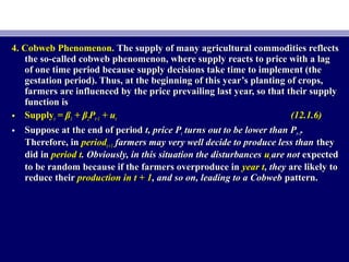 4. Cobweb Phenomenon.4. Cobweb Phenomenon. The supply of many agricultural commodities reflectsThe supply of many agricultural commodities reflects
the so-called cobweb phenomenon, where supply reacts to price with a lagthe so-called cobweb phenomenon, where supply reacts to price with a lag
of one time period because supply decisions take time to implement (theof one time period because supply decisions take time to implement (the
gestation period). Thus, at the beginning of this year’s planting of crops,gestation period). Thus, at the beginning of this year’s planting of crops,
farmers are influenced by the price prevailing last year, so that their supplyfarmers are influenced by the price prevailing last year, so that their supply
function isfunction is
• SupplySupplytt = β= β11 + β+ β22PPt−1t−1 + u+ utt (12.1.6)(12.1.6)
• Suppose at the end of periodSuppose at the end of period t, price Pt, price Ptt turns out to be lower than Pturns out to be lower than Pt−1t−1..
Therefore, inTherefore, in periodperiodt+1t +1 farmers may very well decide to produce less thanfarmers may very well decide to produce less than theythey
did indid in period tperiod t. Obviously, in this situation the disturbances. Obviously, in this situation the disturbances uutt are notare not expectedexpected
to be random because if the farmers overproduce into be random because if the farmers overproduce in year tyear t, they, they are likely toare likely to
reduce theirreduce their production in t + 1production in t + 1, and so on, leading to a Cobweb, and so on, leading to a Cobweb pattern.pattern.
 