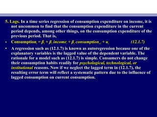 5. Lags.5. Lags. In a time series regression of consumption expenditure on income, it isIn a time series regression of consumption expenditure on income, it is
not uncommon to find that the consumption expenditure in the currentnot uncommon to find that the consumption expenditure in the current
period depends, among other things, on the consumption expenditure of theperiod depends, among other things, on the consumption expenditure of the
previous period. That is,previous period. That is,
• ConsumptionConsumptiontt == ββ11 + β+ β22 incomeincomett ++ ββ33 consumptionconsumptiont−1t−1 + u+ utt (12.1.7)(12.1.7)
• A regression such as (12.1.7) is known as autoregression because one of theA regression such as (12.1.7) is known as autoregression because one of the
explanatory variables is the lagged value of the dependent variable. Theexplanatory variables is the lagged value of the dependent variable. The
rationale for a model such as (12.1.7) is simple. Consumers do not changerationale for a model such as (12.1.7) is simple. Consumers do not change
their consumption habits readily fortheir consumption habits readily for psychological, technological, orpsychological, technological, or
institutionalinstitutional reasons. Now if we neglect the lagged term in (12.1.7), thereasons. Now if we neglect the lagged term in (12.1.7), the
resulting error term will reflect a systematic pattern due to the influence ofresulting error term will reflect a systematic pattern due to the influence of
lagged consumption on current consumption.lagged consumption on current consumption.
 