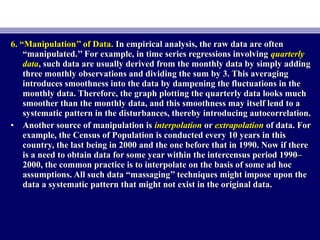 6. “Manipulation’’ of Data.6. “Manipulation’’ of Data. In empirical analysis, the raw data are oftenIn empirical analysis, the raw data are often
“manipulated.’’ For example, in time series regressions involving“manipulated.’’ For example, in time series regressions involving quarterlyquarterly
datadata, such data are usually derived from the monthly data by simply adding, such data are usually derived from the monthly data by simply adding
three monthly observations and dividing the sum by 3. This averagingthree monthly observations and dividing the sum by 3. This averaging
introduces smoothness into the data by dampening the fluctuations in theintroduces smoothness into the data by dampening the fluctuations in the
monthly data. Therefore, the graph plotting the quarterly data looks muchmonthly data. Therefore, the graph plotting the quarterly data looks much
smoother than the monthly data, and this smoothness may itself lend to asmoother than the monthly data, and this smoothness may itself lend to a
systematic pattern in the disturbances, thereby introducing autocorrelation.systematic pattern in the disturbances, thereby introducing autocorrelation.
• Another source of manipulation isAnother source of manipulation is interpolationinterpolation oror extrapolationextrapolation of data. Forof data. For
example, the Census of Population is conducted every 10 years in thisexample, the Census of Population is conducted every 10 years in this
country, the last being in 2000 and the one before that in 1990. Now if therecountry, the last being in 2000 and the one before that in 1990. Now if there
is a need to obtain data for some year within the intercensus period 1990–is a need to obtain data for some year within the intercensus period 1990–
2000, the common practice is to interpolate on the basis of some ad hoc2000, the common practice is to interpolate on the basis of some ad hoc
assumptions. All such data “massaging’’ techniques might impose upon theassumptions. All such data “massaging’’ techniques might impose upon the
data a systematic pattern that might not exist in the original data.data a systematic pattern that might not exist in the original data.
 