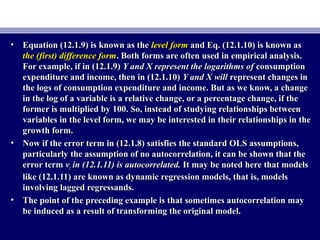 • Equation (12.1.9) is known as theEquation (12.1.9) is known as the level formlevel form and Eq. (12.1.10) is known asand Eq. (12.1.10) is known as
the (first) difference formthe (first) difference form. Both forms are often used in empirical analysis.. Both forms are often used in empirical analysis.
For example, if in (12.1.9)For example, if in (12.1.9) Y and X represent the logarithms ofY and X represent the logarithms of consumptionconsumption
expenditure and income, then in (12.1.10)expenditure and income, then in (12.1.10) Y and X willY and X will represent changes inrepresent changes in
the logs of consumption expenditure and income. But as we know, a changethe logs of consumption expenditure and income. But as we know, a change
in the log of a variable is a relative change, or a percentage change, if thein the log of a variable is a relative change, or a percentage change, if the
former is multiplied by 100. So, instead of studying relationships betweenformer is multiplied by 100. So, instead of studying relationships between
variables in the level form, we may be interested in their relationships in thevariables in the level form, we may be interested in their relationships in the
growth form.growth form.
• Now if the error term in (12.1.8) satisfies the standard OLS assumptions,Now if the error term in (12.1.8) satisfies the standard OLS assumptions,
particularly the assumption of no autocorrelation, it can be shown that theparticularly the assumption of no autocorrelation, it can be shown that the
error termerror term vvtt in (12.1.11) is autocorrelated.in (12.1.11) is autocorrelated. It may be noted here that modelsIt may be noted here that models
like (12.1.11) are known as dynamic regression models, that is, modelslike (12.1.11) are known as dynamic regression models, that is, models
involving lagged regressands.involving lagged regressands.
• The point of the preceding example is that sometimes autocorrelation mayThe point of the preceding example is that sometimes autocorrelation may
be induced as a result of transforming the original model.be induced as a result of transforming the original model.
 
