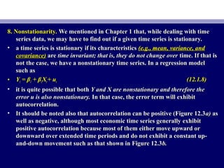 8. Nonstationarity.8. Nonstationarity. We mentioned in Chapter 1 that, while dealing with timeWe mentioned in Chapter 1 that, while dealing with time
series data, we may have to find out if a given time series is stationary.series data, we may have to find out if a given time series is stationary.
• a time series is stationary if its characteristicsa time series is stationary if its characteristics (e.g., mean, variance, and(e.g., mean, variance, and
covariance)covariance) areare time invariant; that is, they do not change overtime invariant; that is, they do not change over time. If that istime. If that is
not the case, we have a nonstationary time series. In a regression modelnot the case, we have a nonstationary time series. In a regression model
such assuch as
• YYtt == ββ11 + β+ β22XXtt + u+ utt (12.1.8)(12.1.8)
• it is quite possible that bothit is quite possible that both Y and X are nonstationary and therefore theY and X are nonstationary and therefore the
error u is also nonstationary.error u is also nonstationary. In that case, the error term will exhibitIn that case, the error term will exhibit
autocorrelation.autocorrelation.
• It should be noted also that autocorrelation can be positive (Figure 12.3It should be noted also that autocorrelation can be positive (Figure 12.3a)a) asas
well as negative, although most economic time series generally exhibitwell as negative, although most economic time series generally exhibit
positive autocorrelation because most of them either move upward orpositive autocorrelation because most of them either move upward or
downward over extended time periods and do not exhibit a constant up-downward over extended time periods and do not exhibit a constant up-
and-down movement such as that shown in Figure 12.3and-down movement such as that shown in Figure 12.3b.b.
 