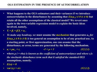 OLS ESTIMATION IN THE PRESENCE OF AUTOCORRELATION
• What happens to the OLS estimators and their variances if we introduceWhat happens to the OLS estimators and their variances if we introduce
autocorrelation in the disturbances by assuming thatautocorrelation in the disturbances by assuming that E(uE(uttuut+st+s)) ≠≠ 0 (s0 (s ≠≠ 0)0) butbut
retain all the other assumptions of the classical model? We revert onceretain all the other assumptions of the classical model? We revert once
again to the two-variable regression model to explain the basic ideasagain to the two-variable regression model to explain the basic ideas
involved, namely,involved, namely,
• YYtt = β= β11 + β+ β22XXtt + u+ utt ..
• To make any headway, weTo make any headway, we must assume themust assume the mechanismmechanism that generatesthat generates uutt, for, for
E(uE(uttuut+st+s)) ≠≠ 0 (s0 (s ≠≠ 0)0) isis too general an assumption to be of any practical use. Astoo general an assumption to be of any practical use. As
a starting point, or first approximation, one can assume that thea starting point, or first approximation, one can assume that the
disturbance, or error, terms are generated by the following mechanism.disturbance, or error, terms are generated by the following mechanism.
• uutt == ρρuut−1t−1 ++ εεtt -1 <-1 < ρ < 1ρ < 1 (12.2.1)(12.2.1)
• wherewhere ρ ( = rho) is known as the coefficient of autocovariance and whereρ ( = rho) is known as the coefficient of autocovariance and where εεtt isis
the stochastic disturbance term such that it satisfied the standard OLSthe stochastic disturbance term such that it satisfied the standard OLS
assumptions, namely,assumptions, namely,
• E(E(εεt) = 0t) = 0
• var (var (εεtt) =) = σσ22
εε (12.2.2)(12.2.2)
 