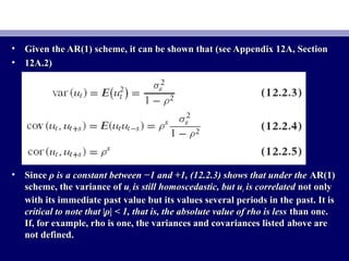 • Given the AR(1) scheme, it can be shown that (see Appendix 12A, SectionGiven the AR(1) scheme, it can be shown that (see Appendix 12A, Section
• 12A.2)12A.2)
• SinceSince ρ is a constant between −1 and +1, (12.2.3) shows that under theρ is a constant between −1 and +1, (12.2.3) shows that under the AR(1)AR(1)
scheme, the variance ofscheme, the variance of uutt is still homoscedastic, but uis still homoscedastic, but utt is correlatedis correlated not onlynot only
with its immediate past value but its values several periods in thewith its immediate past value but its values several periods in the past. It ispast. It is
critical to note that |ρ| < 1, that is, the absolute value of rho is lesscritical to note that |ρ| < 1, that is, the absolute value of rho is less than one.than one.
If, for example, rho is one, the variances and covariances listedIf, for example, rho is one, the variances and covariances listed above areabove are
not defined.not defined.
 