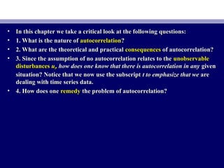 • In this chapter we take a critical look at the following questions:In this chapter we take a critical look at the following questions:
• 1. What is the nature of1. What is the nature of autocorrelationautocorrelation??
• 2. What are the theoretical and practical2. What are the theoretical and practical consequencesconsequences of autocorrelation?of autocorrelation?
• 3. Since the assumption of no autocorrelation relates to the3. Since the assumption of no autocorrelation relates to the unobservableunobservable
disturbancesdisturbances uutt,, how does one know that there is autocorrelation in anyhow does one know that there is autocorrelation in any givengiven
situation? Notice that we now use the subscriptsituation? Notice that we now use the subscript t to emphasize that wet to emphasize that we areare
dealing with time series data.dealing with time series data.
• 4. How does one4. How does one remedyremedy the problem of autocorrelation?the problem of autocorrelation?
 