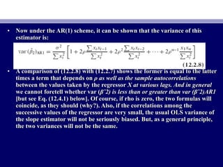 • Now under the AR(1) scheme, it can be shown that the variance of thisNow under the AR(1) scheme, it can be shown that the variance of this
estimator is:estimator is:
• A comparison of (12.2.8) with (12.2.7) shows the former is equal to the latterA comparison of (12.2.8) with (12.2.7) shows the former is equal to the latter
times a term that depends ontimes a term that depends on ρ as well as the sample autocorrelationsρ as well as the sample autocorrelations
between the values taken by the regressorbetween the values taken by the regressor X at various lags. And in generalX at various lags. And in general
we cannot foretell whether var (we cannot foretell whether var (βˆ2) is less than or greater than var (βˆ2)AR1βˆ2) is less than or greater than var (βˆ2)AR1
[but see Eq. (12.4.1) below]. Of course, if rho is zero, the two formulas will[but see Eq. (12.4.1) below]. Of course, if rho is zero, the two formulas will
coincide, as they should (why?). Also, if the correlations among thecoincide, as they should (why?). Also, if the correlations among the
successive values of the regressor are very small, the usual OLS variance ofsuccessive values of the regressor are very small, the usual OLS variance of
the slope estimator will not be seriously biased. But, as a general principle,the slope estimator will not be seriously biased. But, as a general principle,
the two variances will not be the same.the two variances will not be the same.
 