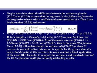 • To give some idea about the difference between the variances given inTo give some idea about the difference between the variances given in
(12.2.7) and (12.2.8), assume that the regressor(12.2.7) and (12.2.8), assume that the regressor X also follows the first-orderX also follows the first-order
autoregressive scheme with a coefficient of autocorrelation ofautoregressive scheme with a coefficient of autocorrelation of r. Then it canr. Then it can
be shown that (12.2.8) reduces to:be shown that (12.2.8) reduces to:
• var (var (βˆ2)βˆ2)AR(1) =AR(1) = σ2σ2 x2 t 1 + rx2 t 1 + rρρ 1 −1 − rrρ =ρ = var (var (βˆ2)βˆ2)OLS 1 + rOLS 1 + rρρ 1 −1 − rrρ (12.2.9)ρ (12.2.9)
• If, for example,If, for example, r = 0.6 and ρ = 0.8, using (12.2.9) we can check thatr = 0.6 and ρ = 0.8, using (12.2.9) we can check that varvar
((βˆ2)AR1 = 2.8461 var (βˆ2)OLS. To put it another way, var (βˆ2)OLS = 1βˆ2)AR1 = 2.8461 var (βˆ2)OLS. To put it another way, var (βˆ2)OLS = 1
22.8461var (βˆ2)AR1 = 0.3513 var (βˆ2)AR1 . That is, the usual OLS formula.8461var (βˆ2)AR1 = 0.3513 var (βˆ2)AR1 . That is, the usual OLS formula
[i.e.,[i.e., (12.2.7)] will underestimate the variance of ((12.2.7)] will underestimate the variance of (βˆ2)AR1 by about 65βˆ2)AR1 by about 65
percent. Aspercent. As you will realize, this answer is specific for the given values ofyou will realize, this answer is specific for the given values of rr
and ρ. But theand ρ. But the point of this exercise is to warn you that a blind applicationpoint of this exercise is to warn you that a blind application
of the usual OLS formulas to compute the variances and standard errors ofof the usual OLS formulas to compute the variances and standard errors of
the OLS estimators could give seriously misleading results.the OLS estimators could give seriously misleading results.
 