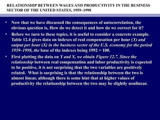 RELATIONSHIP BETWEEN WAGES AND PRODUCTIVITY IN THE BUSINESS
SECTOR OF THE UNITED STATES, 1959–1998
• Now that we have discussed the consequences of autocorrelation, theNow that we have discussed the consequences of autocorrelation, the
obvious question is, How do we detect it and how do we correct for it?obvious question is, How do we detect it and how do we correct for it?
• Before we turn to these topics, it is useful to consider a concrete example.Before we turn to these topics, it is useful to consider a concrete example.
Table 12.4 gives data on indexes of real compensation per hour (Table 12.4 gives data on indexes of real compensation per hour (Y) andY) and
output per houroutput per hour ((X) in the business sector of the U.S. economy for the periodX) in the business sector of the U.S. economy for the period
1959–1998, the1959–1998, the base of the indexes being 1992 = 100.base of the indexes being 1992 = 100.
• First plotting the data onFirst plotting the data on Y and X, we obtain Figure 12.7. Since theY and X, we obtain Figure 12.7. Since the
relationshiprelationship between real compensation and labor productivity is expectedbetween real compensation and labor productivity is expected
to be positive, it is not surprising that the two variables are positivelyto be positive, it is not surprising that the two variables are positively
related. What is surprising is that the relationship between the two isrelated. What is surprising is that the relationship between the two is
almost linear, although there is some hint that at higher values ofalmost linear, although there is some hint that at higher values of
productivity the relationship between the two may be slightly nonlinear.productivity the relationship between the two may be slightly nonlinear.
 