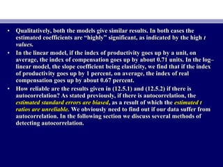 • Qualitatively, both the models give similar results. In both cases theQualitatively, both the models give similar results. In both cases the
estimated coefficients are “highly” significant, as indicated by the highestimated coefficients are “highly” significant, as indicated by the high tt
values.values.
• In the linear model, if the index of productivity goes up by a unit, onIn the linear model, if the index of productivity goes up by a unit, on
average, the index of compensation goes up by about 0.71 units. In the log–average, the index of compensation goes up by about 0.71 units. In the log–
linear model, the slope coefficient being elasticity, we find that if the indexlinear model, the slope coefficient being elasticity, we find that if the index
of productivity goes up by 1 percent, on average, the index of realof productivity goes up by 1 percent, on average, the index of real
compensation goes up by about 0.67 percent.compensation goes up by about 0.67 percent.
• How reliable are the results given in (12.5.1) and (12.5.2) if there isHow reliable are the results given in (12.5.1) and (12.5.2) if there is
autocorrelation? As stated previously, if there is autocorrelation, theautocorrelation? As stated previously, if there is autocorrelation, the
estimated standard errors are biasedestimated standard errors are biased, as a result of which the, as a result of which the estimated testimated t
ratios are unreliable.ratios are unreliable. We obviously need to find out if our data suffer fromWe obviously need to find out if our data suffer from
autocorrelation. In the following section we discuss several methods ofautocorrelation. In the following section we discuss several methods of
detecting autocorrelation.detecting autocorrelation.
 