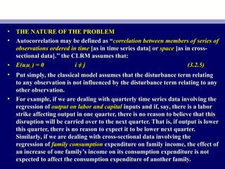 • THE NATURE OF THE PROBLEMTHE NATURE OF THE PROBLEM
• Autocorrelation may be defined as “Autocorrelation may be defined as “correlation between members of series ofcorrelation between members of series of
observations ordered in timeobservations ordered in time [as in time series data] or[as in time series data] or spacespace [as in cross-[as in cross-
sectional data].’’ the CLRM assumes that:sectional data].’’ the CLRM assumes that:
• E(uE(uiiuujj ) = 0) = 0 i ≠ ji ≠ j (3.2.5)(3.2.5)
• Put simply, the classical model assumes that the disturbance term relatingPut simply, the classical model assumes that the disturbance term relating
to any observation is not influenced by the disturbance term relating to anyto any observation is not influenced by the disturbance term relating to any
other observation.other observation.
• For example, if we are dealing with quarterly time series data involving theFor example, if we are dealing with quarterly time series data involving the
regression ofregression of output on labor and capitaloutput on labor and capital inputs and if, say, there is a laborinputs and if, say, there is a labor
strike affecting output in one quarter, there is no reason to believe that thisstrike affecting output in one quarter, there is no reason to believe that this
disruption will be carried over to the next quarter. That is, if output is lowerdisruption will be carried over to the next quarter. That is, if output is lower
this quarter, there is no reason to expect it to be lower next quarter.this quarter, there is no reason to expect it to be lower next quarter.
Similarly, if we are dealing with cross-sectional data involving theSimilarly, if we are dealing with cross-sectional data involving the
regression ofregression of family consumptionfamily consumption expenditure on family income, the effect ofexpenditure on family income, the effect of
an increase of one family’s income on its consumption expenditure is notan increase of one family’s income on its consumption expenditure is not
expected to affect the consumption expenditure of another family.expected to affect the consumption expenditure of another family.
 