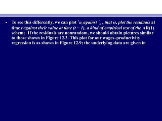 • To see this differently, we can plot ˆTo see this differently, we can plot ˆuutt against ˆagainst ˆut−1ut−1, that is, plot the residuals, that is, plot the residuals atat
timetime t against their value at time (t − 1), a kind of empirical test of thet against their value at time (t − 1), a kind of empirical test of the AR(1)AR(1)
scheme. If the residuals are nonrandom, we should obtain pictures similarscheme. If the residuals are nonrandom, we should obtain pictures similar
to those shown in Figure 12.3. This plot for our wages–productivityto those shown in Figure 12.3. This plot for our wages–productivity
regression is as shown in Figure 12.9; the underlying data are given inregression is as shown in Figure 12.9; the underlying data are given in
 