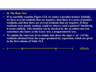 • II. The Runs TestII. The Runs Test
• If we carefully examine Figure 12.8, we notice a peculiar feature: Initially,If we carefully examine Figure 12.8, we notice a peculiar feature: Initially,
we have several residuals that are negative, then there is a series of positivewe have several residuals that are negative, then there is a series of positive
residuals, and then there are several residuals that are negative. If theseresiduals, and then there are several residuals that are negative. If these
residuals were purely random, could we observe such a pattern? Intuitively,residuals were purely random, could we observe such a pattern? Intuitively,
it seems unlikely. This intuition can be checked by the so-called runs test,it seems unlikely. This intuition can be checked by the so-called runs test,
sometimes also know as the Geary test, a nonparametric test.sometimes also know as the Geary test, a nonparametric test.
• To explain the runs test, let us simply note down the signs (+ or −) of theTo explain the runs test, let us simply note down the signs (+ or −) of the
residuals obtained from the wages–productivity regression, which are givenresiduals obtained from the wages–productivity regression, which are given
in the first column of Table 12.5.in the first column of Table 12.5.
• (−−−−−−−−−)(+++++++++++++++++++++)(−−−−−−−−−−)(−−−−−−−−−)(+++++++++++++++++++++)(−−−−−−−−−−) (12.6.1)(12.6.1)
 