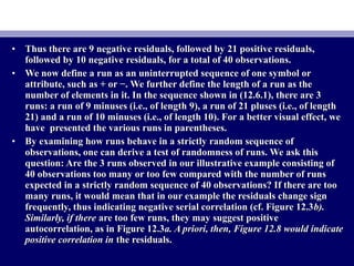 • Thus there are 9 negative residuals, followed by 21 positive residuals,Thus there are 9 negative residuals, followed by 21 positive residuals,
followed by 10 negative residuals, for a total of 40 observations.followed by 10 negative residuals, for a total of 40 observations.
• We now define a run as an uninterrupted sequence of one symbol orWe now define a run as an uninterrupted sequence of one symbol or
attribute, such as + or −. We further define the length of a run as theattribute, such as + or −. We further define the length of a run as the
number of elements in it. In the sequence shown in (12.6.1), there are 3number of elements in it. In the sequence shown in (12.6.1), there are 3
runs: a run of 9 minuses (i.e., of length 9), a run of 21 pluses (i.e., of lengthruns: a run of 9 minuses (i.e., of length 9), a run of 21 pluses (i.e., of length
21) and a run of 10 minuses (i.e., of length 10). For a better visual effect, we21) and a run of 10 minuses (i.e., of length 10). For a better visual effect, we
have presented the various runs in parentheses.have presented the various runs in parentheses.
• By examining how runs behave in a strictly random sequence ofBy examining how runs behave in a strictly random sequence of
observations, one can derive a test of randomness of runs. We ask thisobservations, one can derive a test of randomness of runs. We ask this
question: Are the 3 runs observed in our illustrative example consisting ofquestion: Are the 3 runs observed in our illustrative example consisting of
40 observations too many or too few compared with the number of runs40 observations too many or too few compared with the number of runs
expected in a strictly random sequence of 40 observations? If there are tooexpected in a strictly random sequence of 40 observations? If there are too
many runs, it would mean that in our example the residuals change signmany runs, it would mean that in our example the residuals change sign
frequently, thus indicating negative serial correlation (cf. Figure 12.3frequently, thus indicating negative serial correlation (cf. Figure 12.3b).b).
Similarly, if thereSimilarly, if there are too few runs, they may suggest positiveare too few runs, they may suggest positive
autocorrelation, as in Figure 12.3autocorrelation, as in Figure 12.3a. A priori, then, Figure 12.8 would indicatea. A priori, then, Figure 12.8 would indicate
positive correlation inpositive correlation in the residuals.the residuals.
 