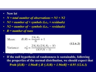 • Now letNow let
• N = total number of observations = N1 + N2N = total number of observations = N1 + N2
• N1 = number of + symbols (i.e., + residuals)N1 = number of + symbols (i.e., + residuals)
• N2 = number of − symbols (i.e., − residuals)N2 = number of − symbols (i.e., − residuals)
• R = number of runsR = number of runs
• Note: N = N1 + N2.Note: N = N1 + N2.
• If the null hypothesis of randomness is sustainable, followingIf the null hypothesis of randomness is sustainable, following
the properties of the normal distribution, we should expect thatthe properties of the normal distribution, we should expect that
Prob [Prob [E(R) − 1.96σR ≤ R ≤ E(R) + 1.96σR] = 0.95E(R) − 1.96σR ≤ R ≤ E(R) + 1.96σR] = 0.95 (12.6.3)(12.6.3)
 
