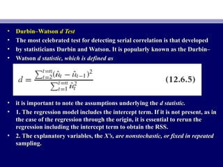 • Durbin–WatsonDurbin–Watson d Testd Test
• The most celebrated test for detecting serial correlation is that developedThe most celebrated test for detecting serial correlation is that developed
• by statisticians Durbin and Watson. It is popularly known as the Durbin–by statisticians Durbin and Watson. It is popularly known as the Durbin–
• WatsonWatson d statistic, which is defined asd statistic, which is defined as
• it is important to note the assumptions underlying theit is important to note the assumptions underlying the d statistic.d statistic.
• 1. The regression model includes the intercept term. If it is not present, as in1. The regression model includes the intercept term. If it is not present, as in
the case of the regression through the origin, it is essential to rerun thethe case of the regression through the origin, it is essential to rerun the
regression including the intercept term to obtain the RSS.regression including the intercept term to obtain the RSS.
• 2. The explanatory variables, the2. The explanatory variables, the X’s, are nonstochastic, or fixed in repeatedX’s, are nonstochastic, or fixed in repeated
sampling.sampling.
 