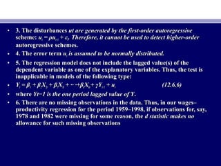• 3. The disturbances3. The disturbances ut are generated by the first-order autoregressiveut are generated by the first-order autoregressive
scheme:scheme: uutt = ρu= ρut−1t−1 + ε+ εtt. Therefore, it cannot be used to detect higher-order. Therefore, it cannot be used to detect higher-order
autoregressive schemes.autoregressive schemes.
• 4. The error term4. The error term uutt is assumed to be normally distributed.is assumed to be normally distributed.
• 5. The regression model does not include the lagged value(s) of the5. The regression model does not include the lagged value(s) of the
dependent variable as one of the explanatory variables. Thus, the test isdependent variable as one of the explanatory variables. Thus, the test is
inapplicable in models of the following type:inapplicable in models of the following type:
• YYtt == ββ11 + β+ β22XX2t2t ++ ββ33XX3t3t + ·· ·++ ·· ·+ββkkXXktkt ++ γγYYt−1t−1 + u+ utt (12.6.6)(12.6.6)
• wherewhere Yt−1 is the one period lagged value of YYt−1 is the one period lagged value of Y..
• 6. There are no missing observations in the data. Thus, in our wages–6. There are no missing observations in the data. Thus, in our wages–
productivity regression for the period 1959–1998, if observations for, say,productivity regression for the period 1959–1998, if observations for, say,
1978 and 1982 were missing for some reason, the1978 and 1982 were missing for some reason, the d statistic makes nod statistic makes no
allowance for such missing observationsallowance for such missing observations
 