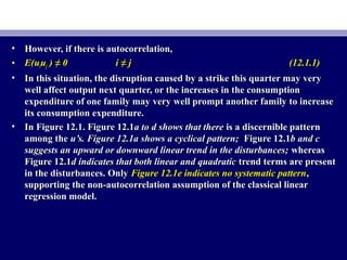 • However, if there is autocorrelation,However, if there is autocorrelation,
• E(uE(uiiuujj ) ≠ 0) ≠ 0 i ≠ ji ≠ j (12.1.1)(12.1.1)
• In this situation, the disruption caused by a strike this quarter may veryIn this situation, the disruption caused by a strike this quarter may very
well affect output next quarter, or the increases in the consumptionwell affect output next quarter, or the increases in the consumption
expenditure of one family may very well prompt another family to increaseexpenditure of one family may very well prompt another family to increase
its consumption expenditure.its consumption expenditure.
• In Figure 12.1. Figure 12.1In Figure 12.1. Figure 12.1a to d shows that therea to d shows that there is a discernible patternis a discernible pattern
among theamong the u’s. Figure 12.1a shows a cyclical pattern;u’s. Figure 12.1a shows a cyclical pattern; Figure 12.1Figure 12.1b and cb and c
suggests an upward or downward linear trend in the disturbances;suggests an upward or downward linear trend in the disturbances; whereaswhereas
Figure 12.1Figure 12.1d indicates that both linear and quadraticd indicates that both linear and quadratic trend terms are presenttrend terms are present
in the disturbances. Onlyin the disturbances. Only Figure 12.1e indicates no systematic patternFigure 12.1e indicates no systematic pattern,,
supporting the non-autocorrelation assumption of the classical linearsupporting the non-autocorrelation assumption of the classical linear
regression model.regression model.
 