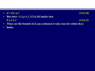 • d ≈ 2(1−d ≈ 2(1−ρˆ)ρˆ) (12.6.10)(12.6.10)
• But since −1 ≤But since −1 ≤ ρ ≤ 1, (12.6.10) implies thatρ ≤ 1, (12.6.10) implies that
0 ≤0 ≤ d ≤ 4d ≤ 4 (12.6.11)(12.6.11)
• These are the bounds ofThese are the bounds of d; any estimated d value must lie within thesed; any estimated d value must lie within these
• limits.limits.
 