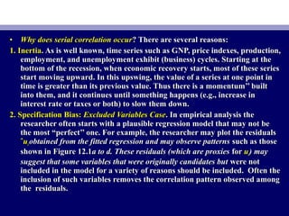 • Why does serial correlation occurWhy does serial correlation occur? There are several reasons:? There are several reasons:
1. Inertia1. Inertia. As is well known, time series such as GNP, price indexes, production,. As is well known, time series such as GNP, price indexes, production,
employment, and unemployment exhibit (business) cycles. Starting at theemployment, and unemployment exhibit (business) cycles. Starting at the
bottom of the recession, when economic recovery starts, most of these seriesbottom of the recession, when economic recovery starts, most of these series
start moving upward. In this upswing, the value of a series at one point instart moving upward. In this upswing, the value of a series at one point in
time is greater than its previous value. Thus there is a momentum’’ builttime is greater than its previous value. Thus there is a momentum’’ built
into them, and it continues until something happens (e.g., increase ininto them, and it continues until something happens (e.g., increase in
interest rate or taxes or both) to slow them down.interest rate or taxes or both) to slow them down.
2. Specification Bias:2. Specification Bias: Excluded Variables CaseExcluded Variables Case. In empirical analysis the. In empirical analysis the
researcher often starts with a plausible regression model that may not beresearcher often starts with a plausible regression model that may not be
the most “perfect’’ one. For example, the researcher may plot the residualsthe most “perfect’’ one. For example, the researcher may plot the residuals
ˆˆuuii obtained from the fitted regression and may observe patternsobtained from the fitted regression and may observe patterns such as thosesuch as those
shown in Figure 12.1shown in Figure 12.1a to d. These residuals (which are proxiesa to d. These residuals (which are proxies forfor uuii) may) may
suggest that some variables that were originally candidates butsuggest that some variables that were originally candidates but were notwere not
included in the model for a variety of reasons should be included. Often theincluded in the model for a variety of reasons should be included. Often the
inclusion of such variables removes the correlation pattern observed amonginclusion of such variables removes the correlation pattern observed among
the residuals.the residuals.
 