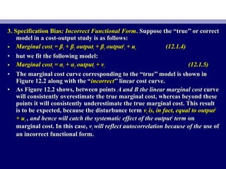 3. Specification Bias3. Specification Bias: Incorrect Functional Form: Incorrect Functional Form.. Suppose the “true’’ or correctSuppose the “true’’ or correct
model in a cost-output study is as follows:model in a cost-output study is as follows:
• Marginal costMarginal costii == ββ11 + β+ β22 outputoutputii ++ ββ33 outputoutput22
ii + u+ uii (12.1.4)(12.1.4)
• but we fit the following model:but we fit the following model:
• Marginal costMarginal costii = α= α11 + α+ α22 outputoutputii + v+ vii (12.1.5)(12.1.5)
• The marginal cost curve corresponding to the “true’’ model is shown inThe marginal cost curve corresponding to the “true’’ model is shown in
Figure 12.2 along with the “Figure 12.2 along with the “incorrectincorrect’’ linear cost curve.’’ linear cost curve.
• As Figure 12.2 shows, between pointsAs Figure 12.2 shows, between points A and B the linear marginal costA and B the linear marginal cost curvecurve
will consistently overestimate the true marginal cost, whereas beyond thesewill consistently overestimate the true marginal cost, whereas beyond these
points it will consistently underestimate the true marginal cost. This resultpoints it will consistently underestimate the true marginal cost. This result
is to be expected, because the disturbance termis to be expected, because the disturbance term vvii is, in fact, equal to outputis, in fact, equal to output22
+ u+ uii , and hence will catch the systematic effect of the output, and hence will catch the systematic effect of the output22
termterm onon
marginal cost. In this case,marginal cost. In this case, vvii will reflect autocorrelation because of thewill reflect autocorrelation because of the use ofuse of
an incorrect functional form.an incorrect functional form.
 