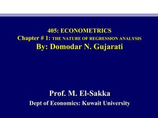 405: ECONOMETRICS
Chapter # 1: THE NATURE OF REGRESSION ANALYSIS
By: Domodar N. Gujarati
Prof. M. El-SakkaProf. M. El-Sakka
Dept of Economics: Kuwait UniversityDept of Economics: Kuwait University
 