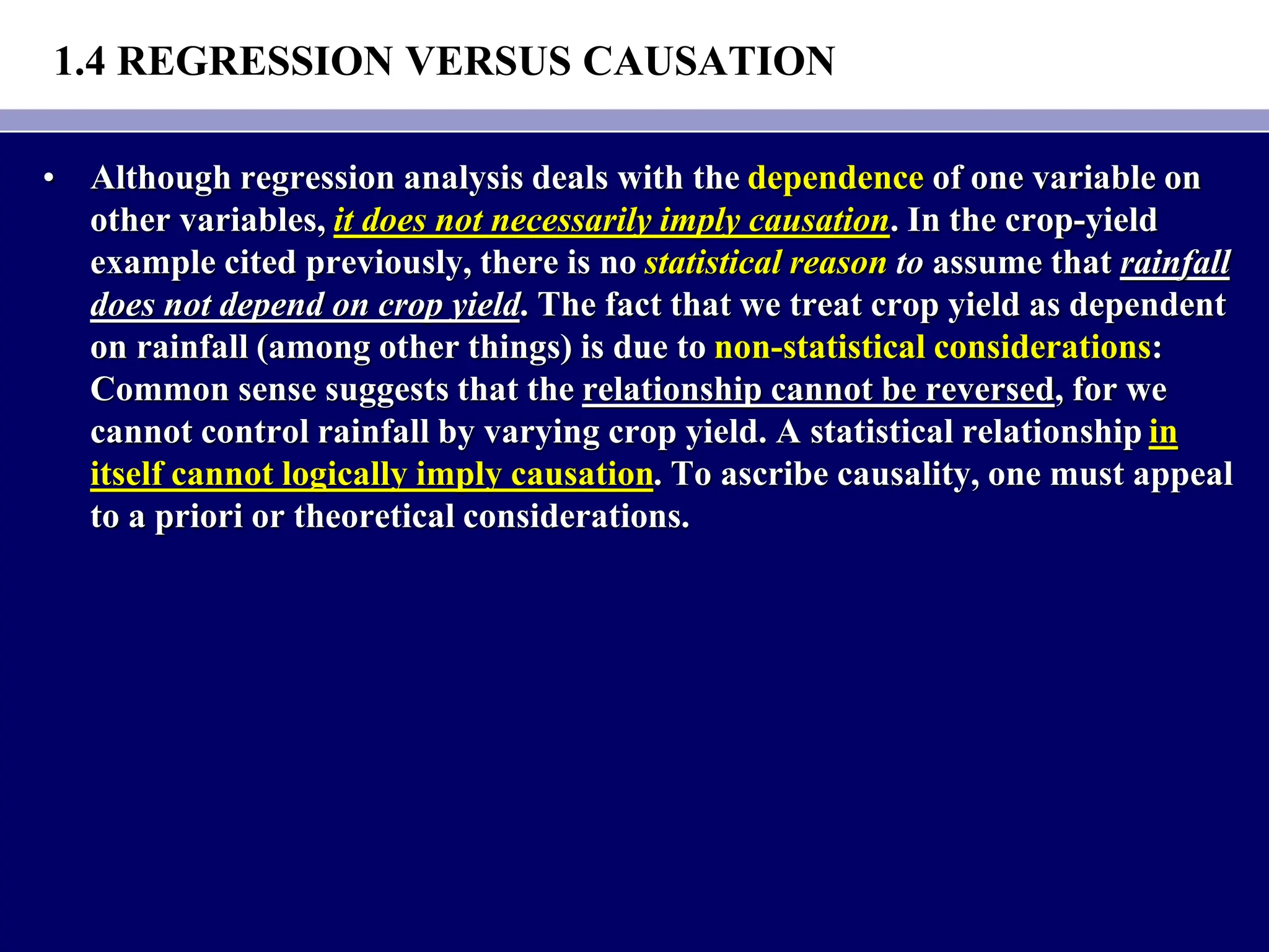1.4 REGRESSION VERSUS CAUSATION
• Although regression analysis deals with the dependence of one variable on
other variables, it does not necessarily imply causation. In the crop-yield
example cited previously, there is no statistical reason to assume that rainfall
does not depend on crop yield. The fact that we treat crop yield as dependent
on rainfall (among other things) is due to non-statistical considerations:
Common sense suggests that the relationship cannot be reversed, for we
cannot control rainfall by varying crop yield. A statistical relationship in
itself cannot logically imply causation. To ascribe causality, one must appeal
to a priori or theoretical considerations.
 