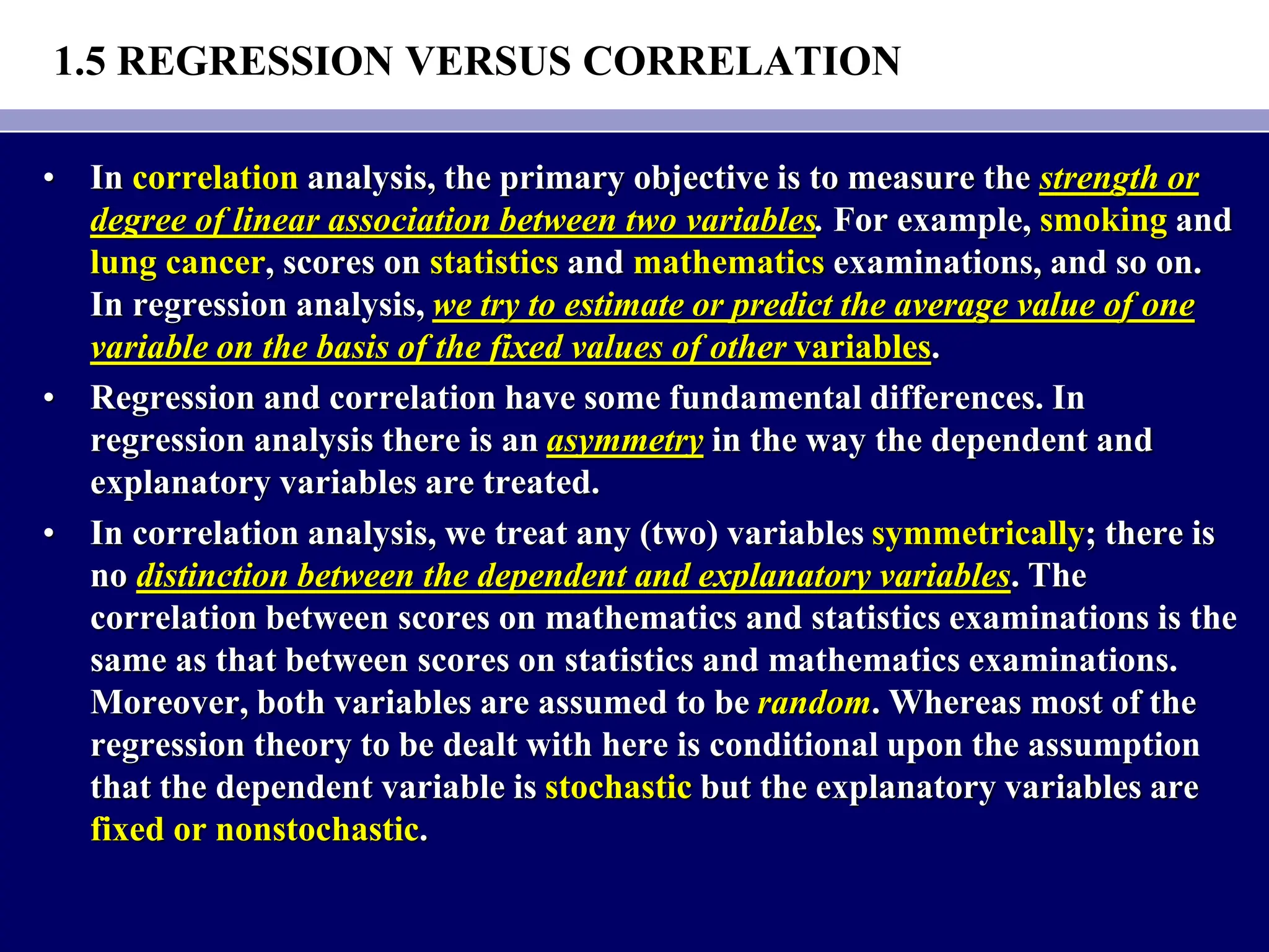 1.5 REGRESSION VERSUS CORRELATION
• In correlation analysis, the primary objective is to measure the strength or
degree of linear association between two variables. For example, smoking and
lung cancer, scores on statistics and mathematics examinations, and so on.
In regression analysis, we try to estimate or predict the average value of one
variable on the basis of the fixed values of other variables.
• Regression and correlation have some fundamental differences. In
regression analysis there is an asymmetry in the way the dependent and
explanatory variables are treated.
• In correlation analysis, we treat any (two) variables symmetrically; there is
no distinction between the dependent and explanatory variables. The
correlation between scores on mathematics and statistics examinations is the
same as that between scores on statistics and mathematics examinations.
Moreover, both variables are assumed to be random. Whereas most of the
regression theory to be dealt with here is conditional upon the assumption
that the dependent variable is stochastic but the explanatory variables are
fixed or nonstochastic.
 