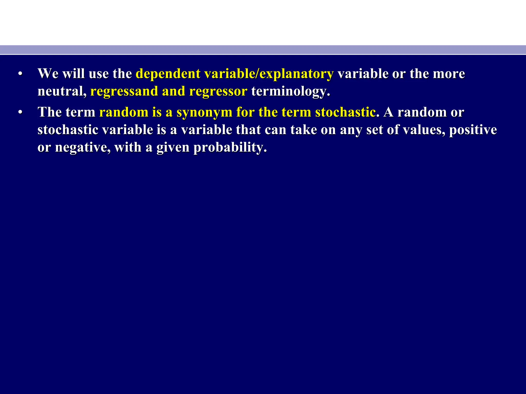 • We will use the dependent variable/explanatory variable or the more
neutral, regressand and regressor terminology.
• The term random is a synonym for the term stochastic. A random or
stochastic variable is a variable that can take on any set of values, positive
or negative, with a given probability.
 