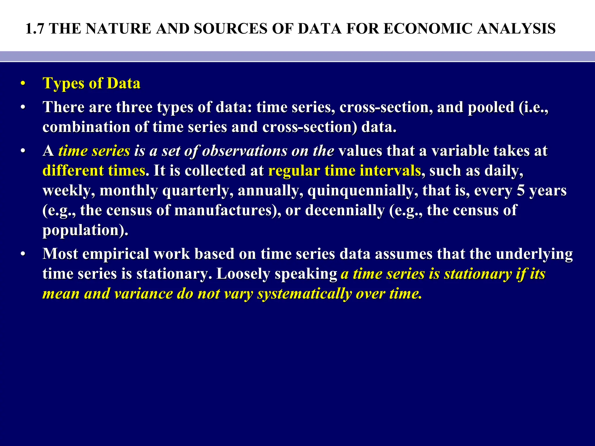 1.7 THE NATURE AND SOURCES OF DATA FOR ECONOMIC ANALYSIS
• Types of Data
• There are three types of data: time series, cross-section, and pooled (i.e.,
combination of time series and cross-section) data.
• A time series is a set of observations on the values that a variable takes at
different times. It is collected at regular time intervals, such as daily,
weekly, monthly quarterly, annually, quinquennially, that is, every 5 years
(e.g., the census of manufactures), or decennially (e.g., the census of
population).
• Most empirical work based on time series data assumes that the underlying
time series is stationary. Loosely speaking a time series is stationary if its
mean and variance do not vary systematically over time.
 