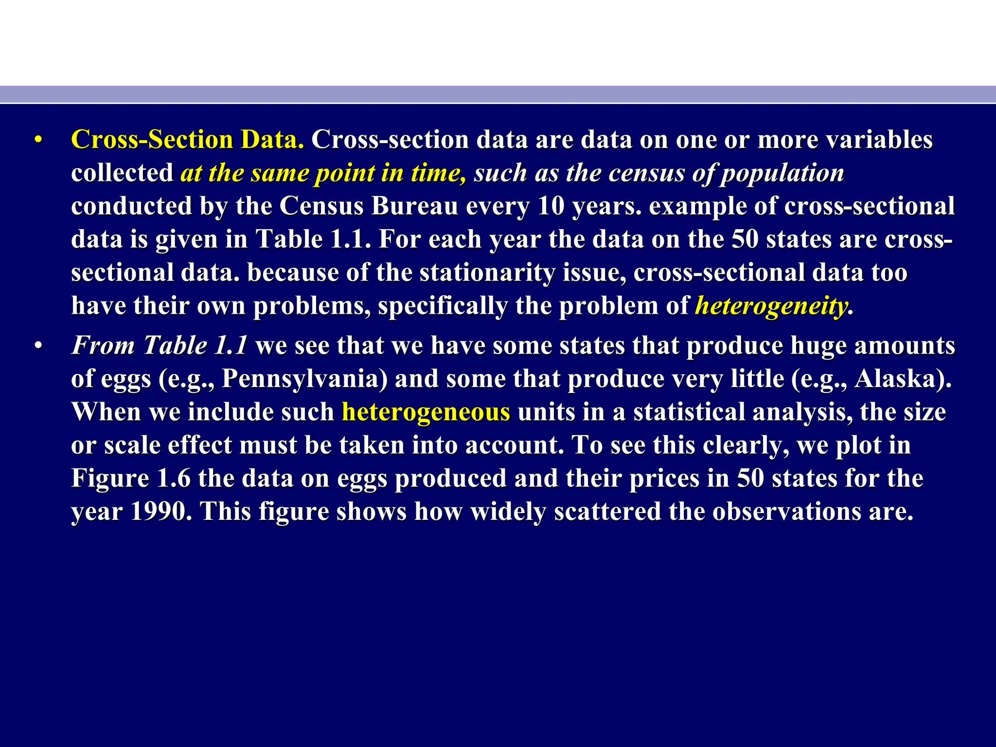 • Cross-Section Data. Cross-section data are data on one or more variables
collected at the same point in time, such as the census of population
conducted by the Census Bureau every 10 years. example of cross-sectional
data is given in Table 1.1. For each year the data on the 50 states are cross-
sectional data. because of the stationarity issue, cross-sectional data too
have their own problems, specifically the problem of heterogeneity.
• From Table 1.1 we see that we have some states that produce huge amounts
of eggs (e.g., Pennsylvania) and some that produce very little (e.g., Alaska).
When we include such heterogeneous units in a statistical analysis, the size
or scale effect must be taken into account. To see this clearly, we plot in
Figure 1.6 the data on eggs produced and their prices in 50 states for the
year 1990. This figure shows how widely scattered the observations are.
 