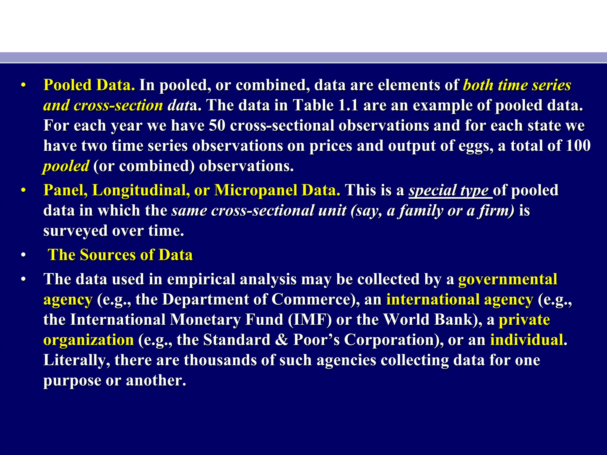 • Pooled Data. In pooled, or combined, data are elements of both time series
and cross-section data. The data in Table 1.1 are an example of pooled data.
For each year we have 50 cross-sectional observations and for each state we
have two time series observations on prices and output of eggs, a total of 100
pooled (or combined) observations.
• Panel, Longitudinal, or Micropanel Data. This is a special type of pooled
data in which the same cross-sectional unit (say, a family or a firm) is
surveyed over time.
• The Sources of Data
• The data used in empirical analysis may be collected by a governmental
agency (e.g., the Department of Commerce), an international agency (e.g.,
the International Monetary Fund (IMF) or the World Bank), a private
organization (e.g., the Standard & Poor’s Corporation), or an individual.
Literally, there are thousands of such agencies collecting data for one
purpose or another.
 