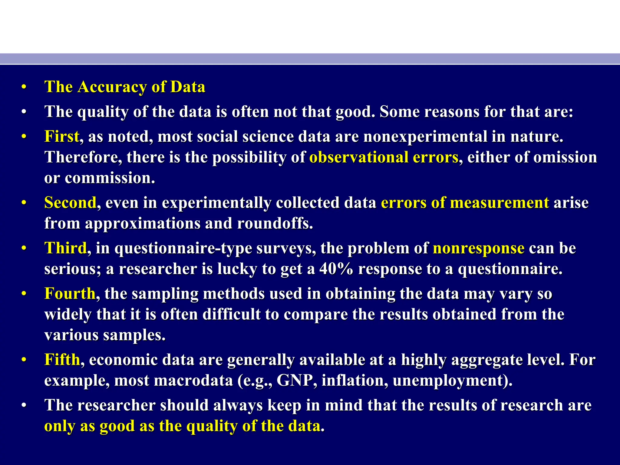 • The Accuracy of Data
• The quality of the data is often not that good. Some reasons for that are:
• First, as noted, most social science data are nonexperimental in nature.
Therefore, there is the possibility of observational errors, either of omission
or commission.
• Second, even in experimentally collected data errors of measurement arise
from approximations and roundoffs.
• Third, in questionnaire-type surveys, the problem of nonresponse can be
serious; a researcher is lucky to get a 40% response to a questionnaire.
• Fourth, the sampling methods used in obtaining the data may vary so
widely that it is often difficult to compare the results obtained from the
various samples.
• Fifth, economic data are generally available at a highly aggregate level. For
example, most macrodata (e.g., GNP, inflation, unemployment).
• The researcher should always keep in mind that the results of research are
only as good as the quality of the data.
 
