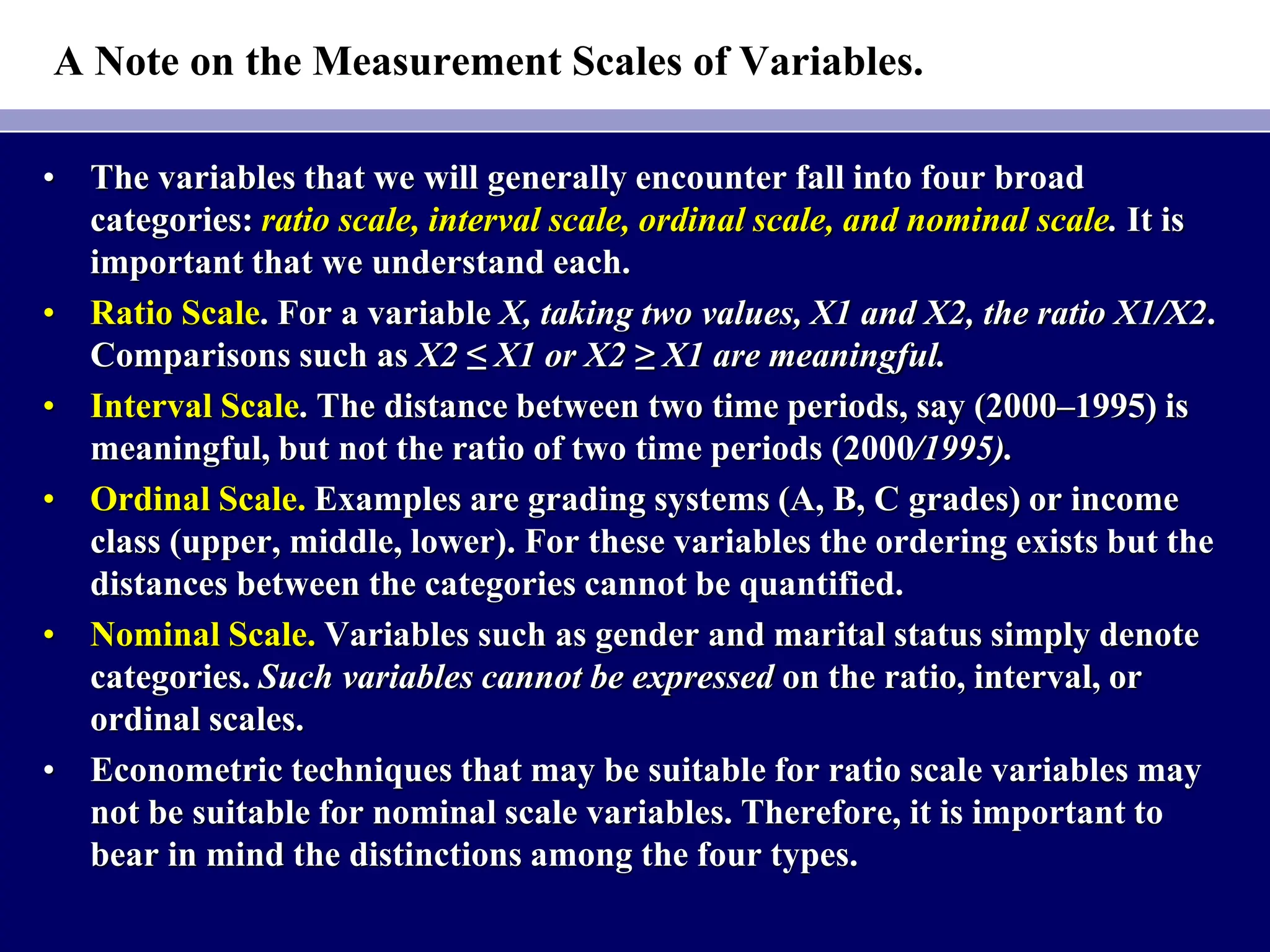 A Note on the Measurement Scales of Variables.
• The variables that we will generally encounter fall into four broad
categories: ratio scale, interval scale, ordinal scale, and nominal scale. It is
important that we understand each.
• Ratio Scale. For a variable X, taking two values, X1 and X2, the ratio X1/X2.
Comparisons such as X2 ≤ X1 or X2 ≥ X1 are meaningful.
• Interval Scale. The distance between two time periods, say (2000–1995) is
meaningful, but not the ratio of two time periods (2000/1995).
• Ordinal Scale. Examples are grading systems (A, B, C grades) or income
class (upper, middle, lower). For these variables the ordering exists but the
distances between the categories cannot be quantified.
• Nominal Scale. Variables such as gender and marital status simply denote
categories. Such variables cannot be expressed on the ratio, interval, or
ordinal scales.
• Econometric techniques that may be suitable for ratio scale variables may
not be suitable for nominal scale variables. Therefore, it is important to
bear in mind the distinctions among the four types.
 