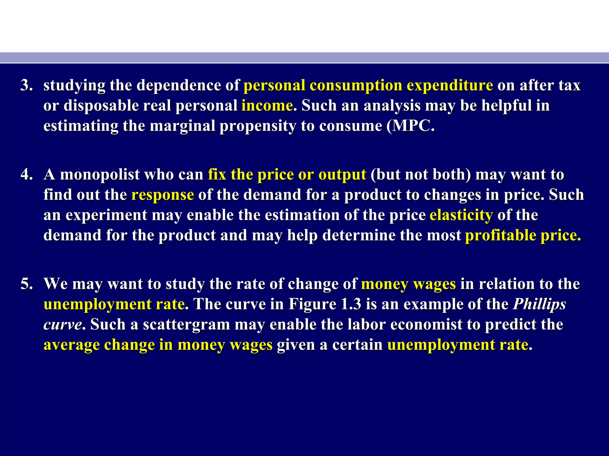 3. studying the dependence of personal consumption expenditure on after tax
or disposable real personal income. Such an analysis may be helpful in
estimating the marginal propensity to consume (MPC.
4. A monopolist who can fix the price or output (but not both) may want to
find out the response of the demand for a product to changes in price. Such
an experiment may enable the estimation of the price elasticity of the
demand for the product and may help determine the most profitable price.
5. We may want to study the rate of change of money wages in relation to the
unemployment rate. The curve in Figure 1.3 is an example of the Phillips
curve. Such a scattergram may enable the labor economist to predict the
average change in money wages given a certain unemployment rate.
 