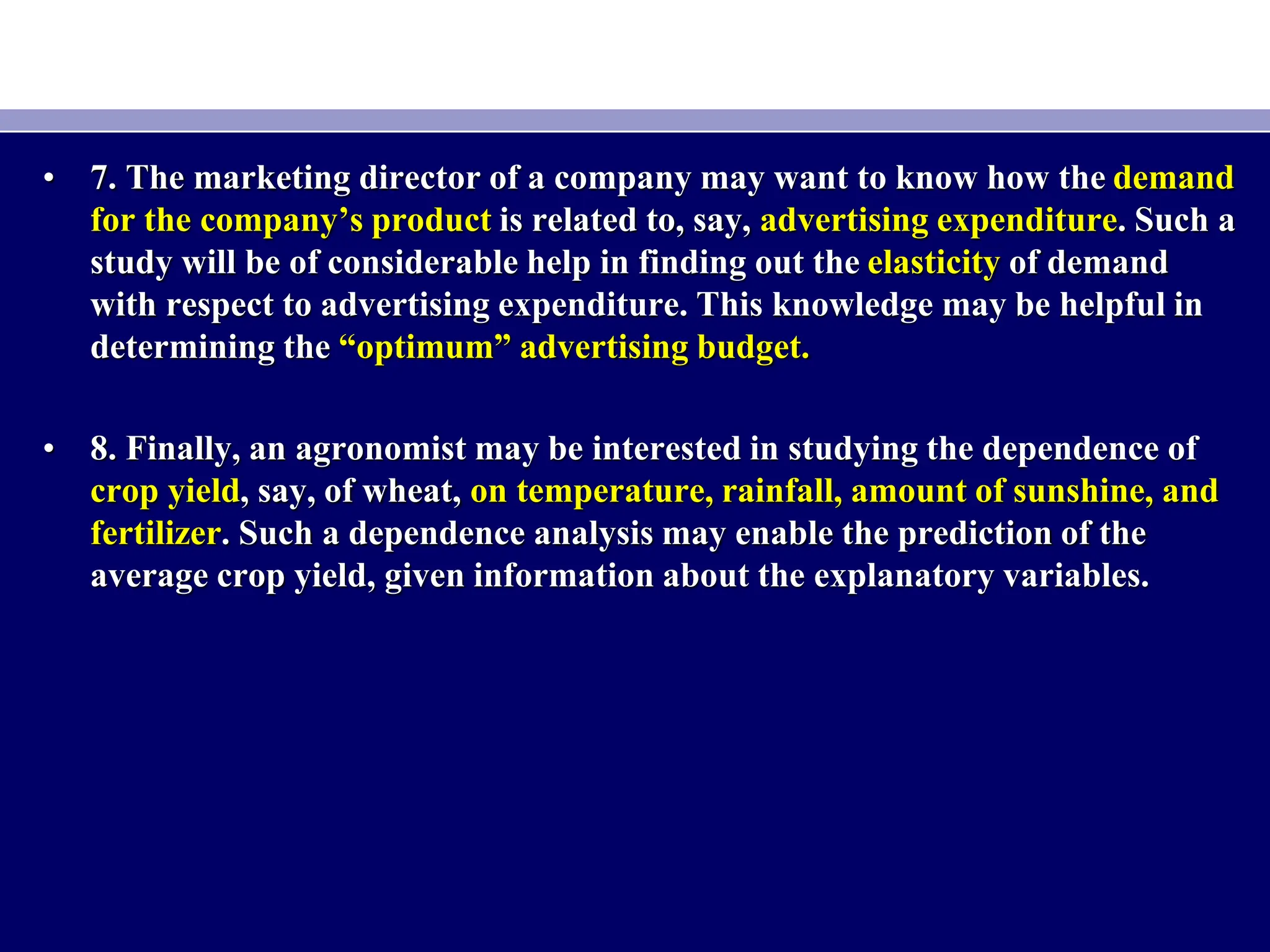 • 7. The marketing director of a company may want to know how the demand
for the company’s product is related to, say, advertising expenditure. Such a
study will be of considerable help in finding out the elasticity of demand
with respect to advertising expenditure. This knowledge may be helpful in
determining the “optimum” advertising budget.
• 8. Finally, an agronomist may be interested in studying the dependence of
crop yield, say, of wheat, on temperature, rainfall, amount of sunshine, and
fertilizer. Such a dependence analysis may enable the prediction of the
average crop yield, given information about the explanatory variables.
 